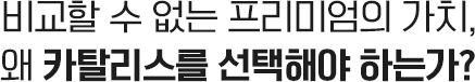 비교할 수 없는 프리미엄의 가치, <em><b>왜 카탈리스를 선택</b></em>해야 하는가?