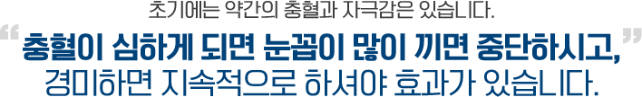 <b>초기에는 약간의 충혈과 자극감은 있습니다. </b><em><b>충혈이 심하게 되면 눈꼽이 많이 끼면 중단하시고,</b></em> 경미하면 지속적으로 하셔야 효과가 있습니다. 